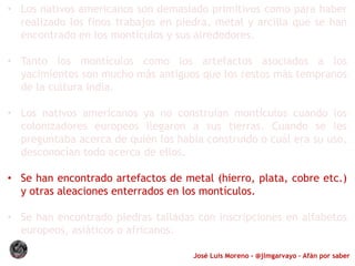 José Luis Moreno - @jlmgarvayo – Afán por saber
• Los nativos americanos son demasiado primitivos como para haber
realizado los finos trabajos en piedra, metal y arcilla que se han
encontrado en los montículos y sus alrededores.
• Tanto los montículos como los artefactos asociados a los
yacimientos son mucho más antiguos que los restos más tempranos
de la cultura india.
• Los nativos americanos ya no construían montículos cuando los
colonizadores europeos llegaron a sus tierras. Cuando se les
preguntaba acerca de quién los había construido o cuál era su uso,
desconocían todo acerca de ellos.
• Se han encontrado artefactos de metal (hierro, plata, cobre etc.)
y otras aleaciones enterrados en los montículos.
• Se han encontrado piedras talladas con inscripciones en alfabetos
europeos, asiáticos o africanos.
 