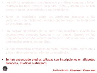 José Luis Moreno - @jlmgarvayo – Afán por saber
• Los nativos americanos son demasiado primitivos como para haber
realizado los finos trabajos en piedra, metal y arcilla que se han
encontrado en los montículos y sus alrededores.
• Tanto los montículos como los artefactos asociados a los
yacimientos son mucho más antiguos que los restos más tempranos
de la cultura india.
• Los nativos americanos ya no construían montículos cuando los
colonizadores europeos llegaron a sus tierras. Cuando se les
preguntaba acerca de quién los había construido o cuál era su uso,
desconocían todo acerca de ellos.
• Se han encontrado artefactos de metal (hierro, plata, cobre etc.)
y otras aleaciones enterrados en los montículos.
• Se han encontrado piedras talladas con inscripciones en alfabetos
europeos, asiáticos o africanos.
 