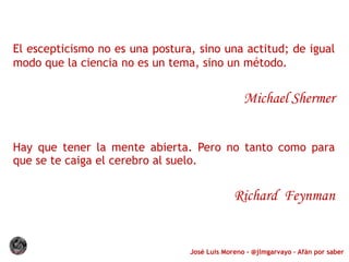 José Luis Moreno - @jlmgarvayo – Afán por saber
El escepticismo no es una postura, sino una actitud; de igual
modo que la ciencia no es un tema, sino un método.
Michael Shermer
Hay que tener la mente abierta. Pero no tanto como para
que se te caiga el cerebro al suelo.
Richard Feynman
 
