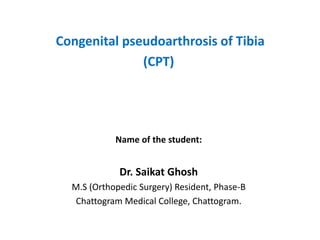 Congenital pseudoarthrosis of Tibia
(CPT)
Name of the student:
Dr. Saikat Ghosh
M.S (Orthopedic Surgery) Resident, Phase-B
Chattogram Medical College, Chattogram.
 