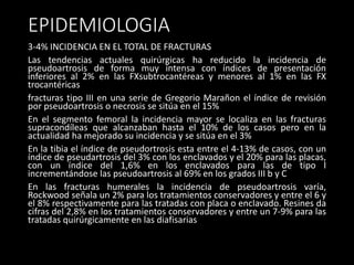 EPIDEMIOLOGIA
3-4% INCIDENCIA EN EL TOTAL DE FRACTURAS
Las tendencias actuales quirúrgicas ha reducido la incidencia de
pseudoartrosis de forma muy intensa con índices de presentación
inferiores al 2% en las FXsubtrocantéreas y menores al 1% en las FX
trocantéricas
fracturas tipo III en una serie de Gregorio Marañon el índice de revisión
por pseudoartrosis o necrosis se sitúa en el 15%
En el segmento femoral la incidencia mayor se localiza en las fracturas
supracondíleas que alcanzaban hasta el 10% de los casos pero en la
actualidad ha mejorado su incidencia y se sitúa en el 3%
En la tibia el índice de pseudortrosis esta entre el 4-13% de casos, con un
índice de pseudartrosis del 3% con los enclavados y el 20% para las placas,
con un índice del 1,6% en los enclavados para las de tipo I
incrementándose las pseudoartrosis al 69% en los grados III b y C
En las fracturas humerales la incidencia de pseudoartrosis varía,
Rockwood señala un 2% para los tratamientos conservadores y entre el 6 y
el 8% respectivamente para las tratadas con placa o enclavado. Resines da
cifras del 2,8% en los tratamientos conservadores y entre un 7-9% para las
tratadas quirúrgicamente en las diafisarias
 
