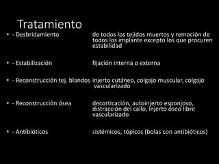 • - Desbridamiento de todos los tejidos muertos y remoción de
todos los implante excepto los que procuren
estabilidad
• - Estabilización fijación interna o externa
• - Reconstrucción tej. blandos injerto cutáneo, colgajo muscular, colgajo
vascularizado
• - Reconstrucción ósea decorticación, autoinjerto esponjoso,
distracción del callo, injerto óseo libre
vascularizado
• - Antibióticos sistémicos, tópicos (bolas con antibióticos)
Tratamiento
 