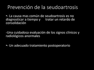 Prevención de la seudoartrosis
•- La causa mas común de seudoartrosis es no
diagnosticar a tiempo y tratar un retardo de
consolidación
-Una cuidadosa evaluación de los signos clínicos y
radiológicos anormales
•- Un adecuado tratamiento postoperatorio
 