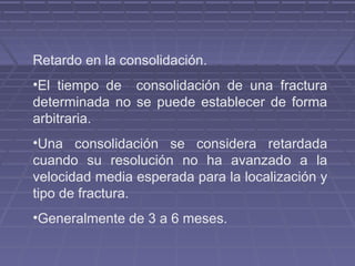 Retardo en la consolidación. 
•El tiempo de consolidación de una fractura 
determinada no se puede establecer de forma 
arbitraria. 
•Una consolidación se considera retardada 
cuando su resolución no ha avanzado a la 
velocidad media esperada para la localización y 
tipo de fractura. 
•Generalmente de 3 a 6 meses. 
 