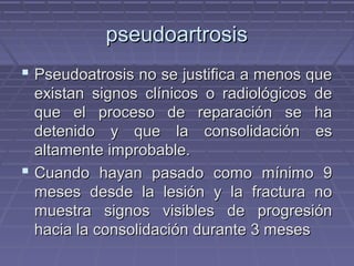 ppsseeuuddooaarrttrroossiiss 
 PPsseeuuddooaattrroossiiss nnoo ssee jjuussttiiffiiccaa aa mmeennooss qquuee 
eexxiissttaann ssiiggnnooss ccllíínniiccooss oo rraaddiioollóóggiiccooss ddee 
qquuee eell pprroocceessoo ddee rreeppaarraacciióónn ssee hhaa 
ddeetteenniiddoo yy qquuee llaa ccoonnssoolliiddaacciióónn eess 
aallttaammeennttee iimmpprroobbaabbllee.. 
 CCuuaannddoo hhaayyaann ppaassaaddoo ccoommoo mmíínniimmoo 99 
mmeesseess ddeessddee llaa lleessiióónn yy llaa ffrraaccttuurraa nnoo 
mmuueessttrraa ssiiggnnooss vviissiibblleess ddee pprrooggrreessiióónn 
hhaacciiaa llaa ccoonnssoolliiddaacciióónn dduurraannttee 33 mmeesseess 
 