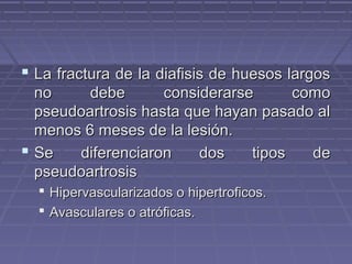  La fractura de la ddiiaaffiissiiss ddee hhuueessooss llaarrggooss 
nnoo ddeebbee ccoonnssiiddeerraarrssee ccoommoo 
ppsseeuuddooaarrttrroossiiss hhaassttaa qquuee hhaayyaann ppaassaaddoo aall 
mmeennooss 66 mmeesseess ddee llaa lleessiióónn.. 
 SSee ddiiffeerreenncciiaarroonn ddooss ttiippooss ddee 
ppsseeuuddooaarrttrroossiiss 
 HHiippeerrvvaassccuullaarriizzaaddooss oo hhiippeerrttrrooffiiccooss.. 
 AAvvaassccuullaarreess oo aattrróóffiiccaass.. 
 