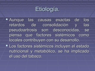 EEttiioollooggííaa.. 
 AAuunnqquuee llaass ccaauussaass eexxaaccttaass ddee llooss 
rreettaarrddooss ddee ccoonnssoolliiddaacciióónn yy llaass 
ppsseeuuddooaarrttrroossiiss ssoonn ddeessccoonnoocciiddaass,, ssee 
ppiieennssaa qquuee ffaaccttoorreess ssiissttéémmiiccooss ccoommoo 
llooccaalleess ccoonnttrriibbuuyyeenn ccoonn ssuu ddeessaarrrroolllloo.. 
 LLooss ffaaccttoorreess ssiissttéémmiiccooss iinncclluuyyeenn eell eessttaaddoo 
nnuuttrriicciioonnaall yy mmeettaabbóólliiccoo,, ssee hhaa iimmpplliiccaaddoo 
eell uussoo ddeell ttaabbaaccoo.. 
 