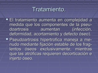 TTrraattaammiieennttoo.. 
 EEll ttrraattaammiieennttoo aauummeennttaa eenn ccoommpplleejjiiddaadd aa 
mmeeddiiddaa qquuee llooss ccoommppoonneenntteess ddee llaa ppsseeuu-- 
ddooaarrttrroossiiss aauummeennttaann ((iinnffeecccciióónn,, 
ddeeffoorrmmiiddaadd,, aaccoorrttaammiieennttoo yy ddeeffeeccttoo óósseeoo)).. 
 PPsseeuuddooaarrttrroossiiss hhiippeerrttrrooffiiccaa mmaanneejjaa aa mmee-- 
nnuuddoo mmeeddiiaannttee ffiijjaacciióónn eessttaabbllee ddee llooss ffrraagg-- 
lleennttooss óósseeooss eexxcclluussiivvaammeennttee,, mmiieennttrraass 
qquuee llaass aattrróóffiiccaass rreeqquuiieerreenn ddeeccoorrttiiccaacciióónn ee 
iinnjjeerrttoo óósseeoo.. 
 