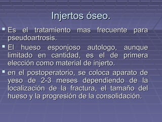 IInnjjeerrttooss óósseeoo.. 
 EEss eell ttrraattaammiieennttoo mmaass ffrreeccuueennttee ppaarraa 
ppsseeuuddooaarrttrroossiiss.. 
 EEll hhuueessoo eessppoonnjjoossoo aauuttoollooggoo,, aauunnqquuee 
lliimmiittaaddoo eenn ccaannttiiddaadd,, eess eell ddee pprriimmeerraa 
eelleecccciióónn ccoommoo mmaatteerriiaall ddee iinnjjeerrttoo.. 
 eenn eell ppoossttooppeerraattoorriioo,, ssee ccoollooccaa aappaarraattoo ddee 
yyeessoo ddee 22--33 mmeesseess ddeeppeennddiieennddoo ddee llaa 
llooccaalliizzaacciióónn ddee llaa ffrraaccttuurraa,, eell ttaammaaññoo ddeell 
hhuueessoo yy llaa pprrooggrreessiióónn ddee llaa ccoonnssoolliiddaacciióónn.. 
 
