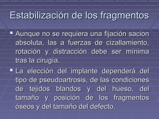 EEssttaabbiilliizzaacciióónn ddee llooss ffrraaggmmeennttooss 
 AAuunnqquuee nnoo ssee rreeqquuiieerraa uunnaa ffiijjaacciióónn ssaacciioonn 
aabbssoolluuttaa,, llaass aa ffuueerrzzaass ddee cciizzaallllaammiieennttoo,, 
rroottaacciióónn yy ddiissttrraacccciióónn ddeebbee sseerr mmíínniimmaa 
ttrraass llaa cciirruuggííaa.. 
 LLaa eelleecccciióónn ddeell iimmppllaannttee ddeeppeennddeerráá ddeell 
ttiippoo ddee ppsseeuuddooaarrttrroossiiss,, ddee llaass ccoonnddiicciioonneess 
ddee tteejjiiddooss bbllaannddooss yy ddeell hhuueessoo,, ddeell 
ttaammaaññoo yy ppoossiicciióónn ddee llooss ffrraaggmmeennttooss 
óósseeooss yy ddeell ttaammaaññoo ddeell ddeeffeeccttoo.. 
 