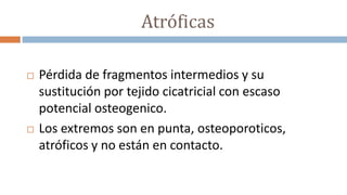 Atróficas
 Pérdida de fragmentos intermedios y su
sustitución por tejido cicatricial con escaso
potencial osteogenico.
 Los extremos son en punta, osteoporoticos,
atróficos y no están en contacto.
 