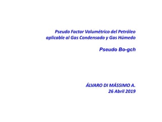 Pseudo Factor Volumétrico del Petróleo
aplicable al Gas Condensado y Gas Húmedo
Pseudo Bo-gch
ÁLVARO DI MÁSSIMO A.
26 Abril 2019
 