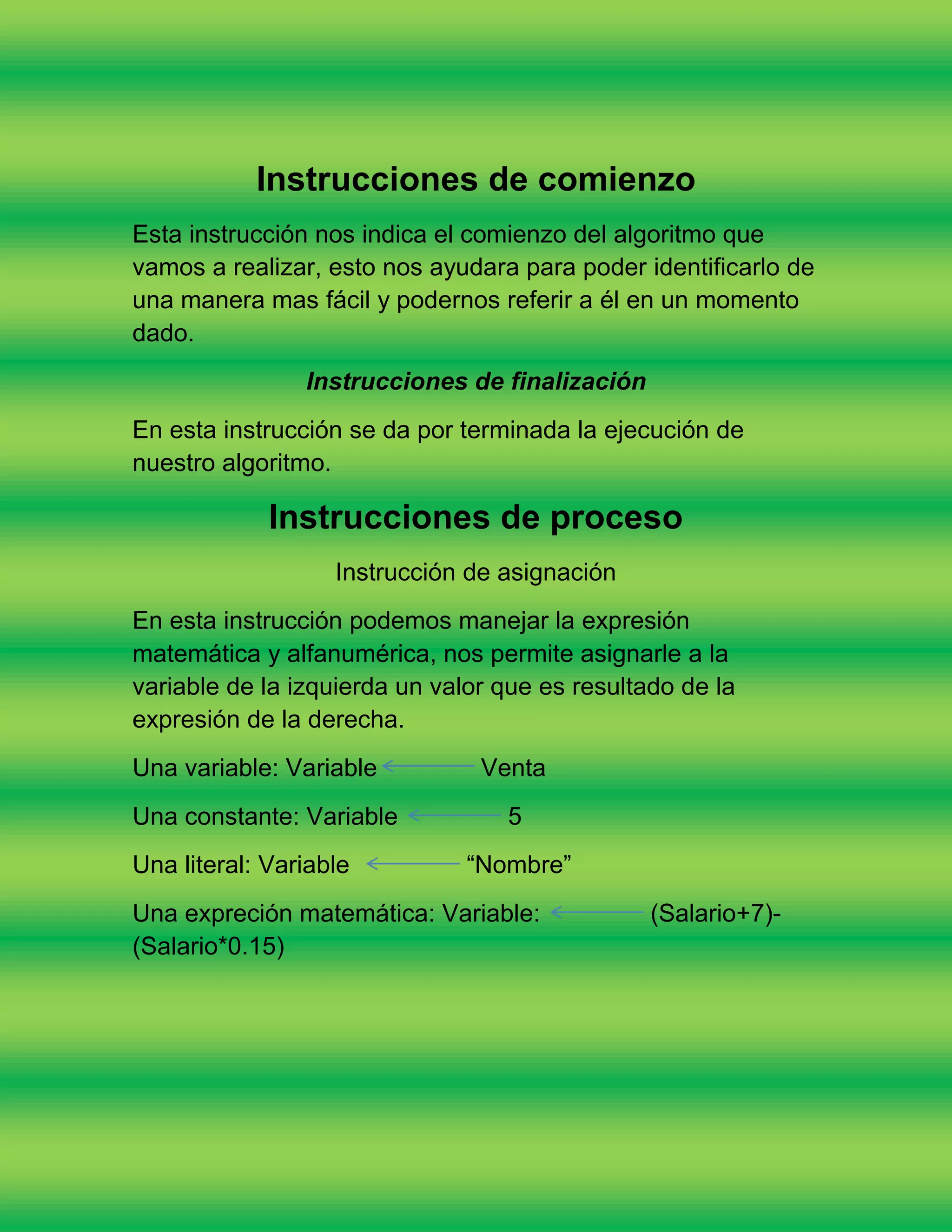 Instrucciones de comienzo
Esta instrucción nos indica el comienzo del algoritmo que
vamos a realizar, esto nos ayudara para poder identificarlo de
una manera mas fácil y podernos referir a él en un momento
dado.
                Instrucciones de finalización
En esta instrucción se da por terminada la ejecución de
nuestro algoritmo.

             Instrucciones de proceso
                   Instrucción de asignación
En esta instrucción podemos manejar la expresión
matemática y alfanumérica, nos permite asignarle a la
variable de la izquierda un valor que es resultado de la
expresión de la derecha.
Una variable: Variable          Venta
Una constante: Variable           5
Una literal: Variable          “Nombre”
Una expreción matemática: Variable:             (Salario+7)-
(Salario*0.15)
 