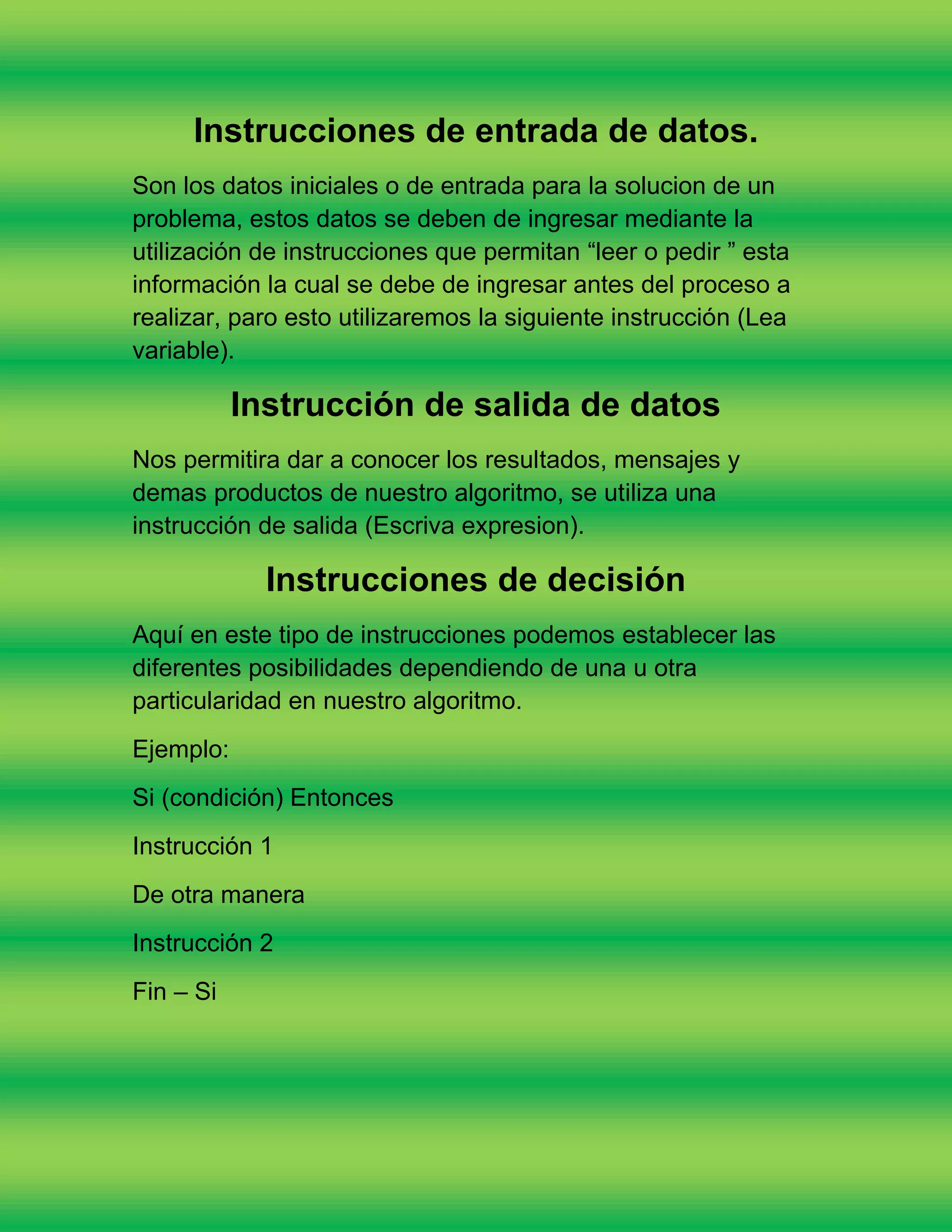 Instrucciones de entrada de datos.
Son los datos iniciales o de entrada para la solucion de un
problema, estos datos se deben de ingresar mediante la
utilización de instrucciones que permitan “leer o pedir ” esta
información la cual se debe de ingresar antes del proceso a
realizar, paro esto utilizaremos la siguiente instrucción (Lea
variable).

           Instrucción de salida de datos
Nos permitira dar a conocer los resultados, mensajes y
demas productos de nuestro algoritmo, se utiliza una
instrucción de salida (Escriva expresion).

             Instrucciones de decisión
Aquí en este tipo de instrucciones podemos establecer las
diferentes posibilidades dependiendo de una u otra
particularidad en nuestro algoritmo.
Ejemplo:
Si (condición) Entonces
Instrucción 1
De otra manera
Instrucción 2
Fin – Si
 