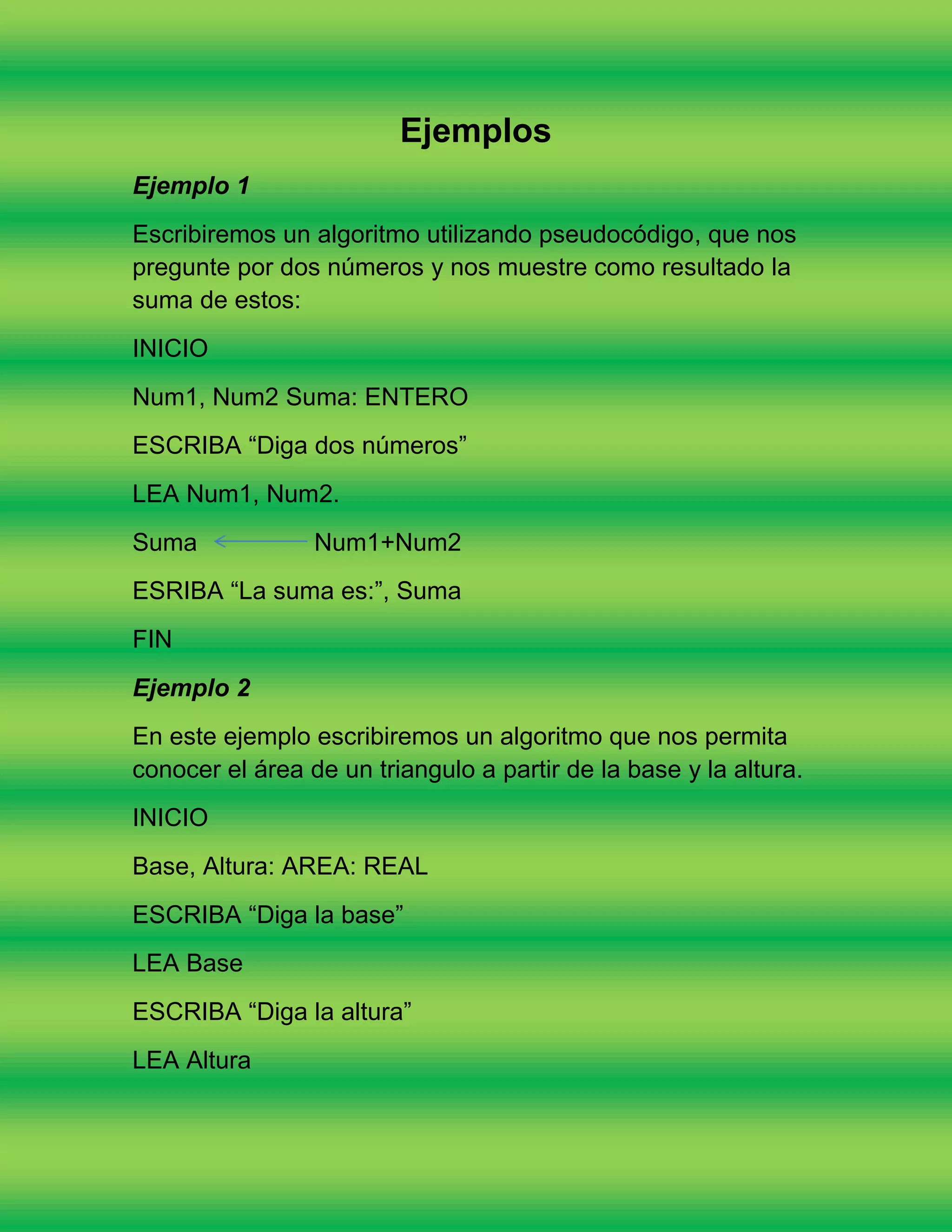 Ejemplos
Ejemplo 1
Escribiremos un algoritmo utilizando pseudocódigo, que nos
pregunte por dos números y nos muestre como resultado la
suma de estos:
INICIO
Num1, Num2 Suma: ENTERO
ESCRIBA “Diga dos números”
LEA Num1, Num2.
Suma             Num1+Num2
ESRIBA “La suma es:”, Suma
FIN
Ejemplo 2
En este ejemplo escribiremos un algoritmo que nos permita
conocer el área de un triangulo a partir de la base y la altura.
INICIO
Base, Altura: AREA: REAL
ESCRIBA “Diga la base”
LEA Base
ESCRIBA “Diga la altura”
LEA Altura
 
