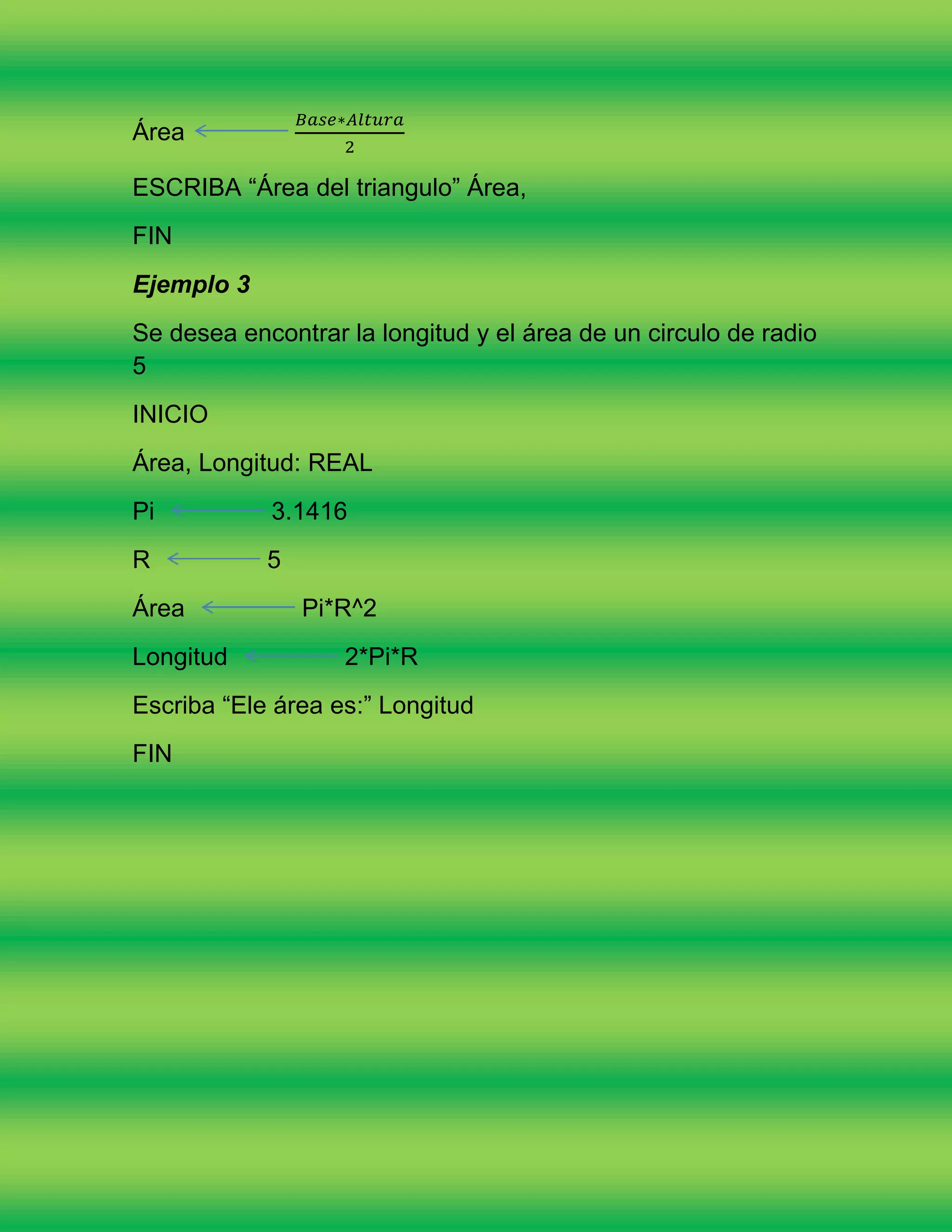 Área

ESCRIBA “Área del triangulo” Área,
FIN
Ejemplo 3
Se desea encontrar la longitud y el área de un circulo de radio
5
INICIO
Área, Longitud: REAL
Pi          3.1416
R           5
Área            Pi*R^2
Longitud           2*Pi*R
Escriba “Ele área es:” Longitud
FIN
 