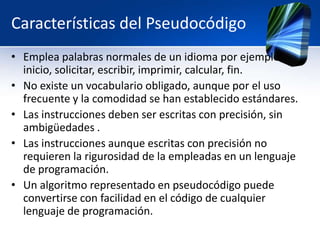 Características del Pseudocódigo
• Emplea palabras normales de un idioma por ejemplo:
  inicio, solicitar, escribir, imprimir, calcular, fin.
• No existe un vocabulario obligado, aunque por el uso
  frecuente y la comodidad se han establecido estándares.
• Las instrucciones deben ser escritas con precisión, sin
  ambigüedades .
• Las instrucciones aunque escritas con precisión no
  requieren la rigurosidad de la empleadas en un lenguaje
  de programación.
• Un algoritmo representado en pseudocódigo puede
  convertirse con facilidad en el código de cualquier
  lenguaje de programación.
 