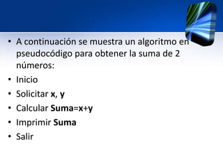 • A continuación se muestra un algoritmo en
  pseudocódigo para obtener la suma de 2
  números:
• Inicio
• Solicitar x, y
• Calcular Suma=x+y
• Imprimir Suma
• Salir
 