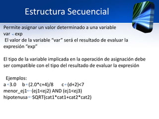 Estructura Secuencial
Permite asignar un valor determinado a una variable
var exp
 El valor de la variable “var” será el resultado de evaluar la
expresión “exp”

El tipo de la variable implicada en la operación de asignación debe
ser compatible con el tipo del resultado de evaluar la expresión

 Ejemplos:
a 3.0 b (2.0*c+4)/8    c (d+2)<7
menor_ej1 (ej1<ej2) AND (ej1<ej3)
hipotenusa SQRT(cat1*cat1+cat2*cat2)
 