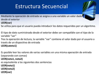 Estructura Secuencial
Mediante la operación de entrada se asigna a una variable un valor dado
desde el exterior
LEER(var)
Se utiliza para que el usuario pueda introducir los datos requeridos por un algoritmo.

El tipo de dato suministrado desde el exterior debe ser compatible con el tipo de la
variable “var”
Tras la operación de lectura, la variable “var” contiene el valor dado por el usuario a
través de un dispositivo de entrada
LEER(cateto1)

Es posible leer los valores de varias variables en una misma operación de entrada
(separando con comas)
LEER(nota1, nota2)
es equivalente a las siguientes dos sentencias
LEER(nota1)
LEER(nota2)
LEER(var)
 