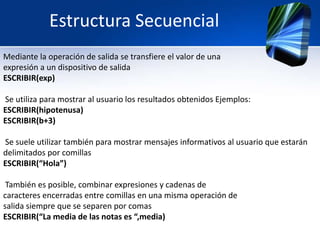 Estructura Secuencial
Mediante la operación de salida se transfiere el valor de una
expresión a un dispositivo de salida
ESCRIBIR(exp)

Se utiliza para mostrar al usuario los resultados obtenidos Ejemplos:
ESCRIBIR(hipotenusa)
ESCRIBIR(b+3)

Se suele utilizar también para mostrar mensajes informativos al usuario que estarán
delimitados por comillas
ESCRIBIR(“Hola”)

 También es posible, combinar expresiones y cadenas de
caracteres encerradas entre comillas en una misma operación de
salida siempre que se separen por comas
ESCRIBIR(“La media de las notas es “,media)
 