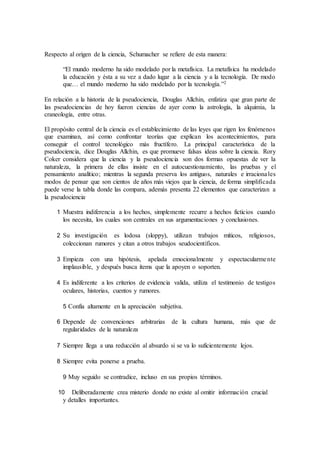 Respecto al origen de la ciencia, Schumacher se refiere de esta manera:
“El mundo moderno ha sido modelado por la metafísica. La metafísica ha modelado
la educación y ésta a su vez a dado lugar a la ciencia y a la tecnología. De modo
que… el mundo moderno ha sido modelado por la tecnología.”2
En relación a la historia de la pseudociencia, Douglas Allchin, enfatiza que gran parte de
las pseudociencias de hoy fueron ciencias de ayer como la astrología, la alquimia, la
craneología, entre otras.
El propósito central de la ciencia es el establecimiento de las leyes que rigen los fenómenos
que examinan, así como confrontar teorías que explican los acontecimientos, para
conseguir el control tecnológico más fructífero. La principal característica de la
pseudociencia, dice Douglas Allchin, es que promueve falsas ideas sobre la ciencia. Rory
Coker considera que la ciencia y la pseudociencia son dos formas opuestas de ver la
naturaleza, la primera de ellas insiste en el autocuestionamiento, las pruebas y el
pensamiento analítico; mientras la segunda preserva los antiguos, naturales e irracionales
modos de pensar que son cientos de años más viejos que la ciencia, de forma simplificada
puede verse la tabla donde las compara, además presenta 22 elementos que caracterizan a
la pseudociencia.
1 Muestra indiferencia a los hechos, simplemente recurre a hechos ficticios cuando
los necesita, los cuales son centrales en sus argumentaciones y conclusiones.
2 Su investigación es lodosa (sloppy), utilizan trabajos míticos, religiosos,
coleccionan rumores y citan a otros trabajos seudocientíficos.
3 Empieza con una hipótesis, apelada emocionalmente y espectacularmente
implausible, y después busca ítems que la apoyen o soporten.
4 Es indiferente a los criterios de evidencia valida, utiliza el testimonio de testigos
oculares, historias, cuentos y rumores.
5 Confía altamente en la apreciación subjetiva.
6 Depende de convenciones arbitrarias de la cultura humana, más que de
regularidades de la naturaleza
7 Siempre llega a una reducción al absurdo si se va lo suficientemente lejos.
8 Siempre evita ponerse a prueba.
9 Muy seguido se contradice, incluso en sus propios términos.
10 Deliberadamente crea misterio donde no existe al omitir información crucial
y detalles importantes.
 