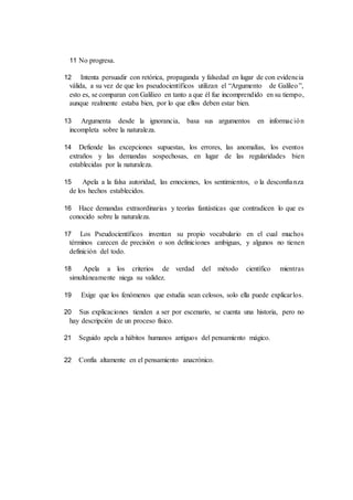 11 No progresa.
12 Intenta persuadir con retórica, propaganda y falsedad en lugar de con evidencia
válida, a su vez de que los pseudocientíficos utilizan el “Argumento de Galileo”,
esto es, se comparan con Galilieo en tanto a que él fue incomprendido en su tiempo,
aunque realmente estaba bien, por lo que ellos deben estar bien.
13 Argumenta desde la ignorancia, basa sus argumentos en información
incompleta sobre la naturaleza.
14 Defiende las excepciones supuestas, los errores, las anomalías, los eventos
extraños y las demandas sospechosas, en lugar de las regularidades bien
establecidas por la naturaleza.
15 Apela a la falsa autoridad, las emociones, los sentimientos, o la desconfianza
de los hechos establecidos.
16 Hace demandas extraordinarias y teorías fantásticas que contradicen lo que es
conocido sobre la naturaleza.
17 Los Pseudocientíficos inventan su propio vocabulario en el cual muchos
términos carecen de precisión o son definiciones ambiguas, y algunos no tienen
definición del todo.
18 Apela a los criterios de verdad del método científico mientras
simultáneamente niega su validez.
19 Exige que los fenómenos que estudia sean celosos, solo ella puede explicarlos.
20 Sus explicaciones tienden a ser por escenario, se cuenta una historia, pero no
hay descripción de un proceso físico.
21 Seguido apela a hábitos humanos antiguos del pensamiento mágico.
22 Confía altamente en el pensamiento anacrónico.
 