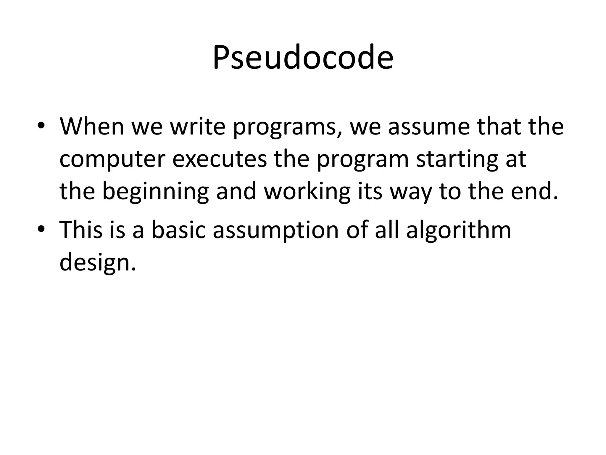 Pseudocode
• When we write programs, we assume that the
computer executes the program starting at
the beginning and working its way to the end.
• This is a basic assumption of all algorithm
design.

 