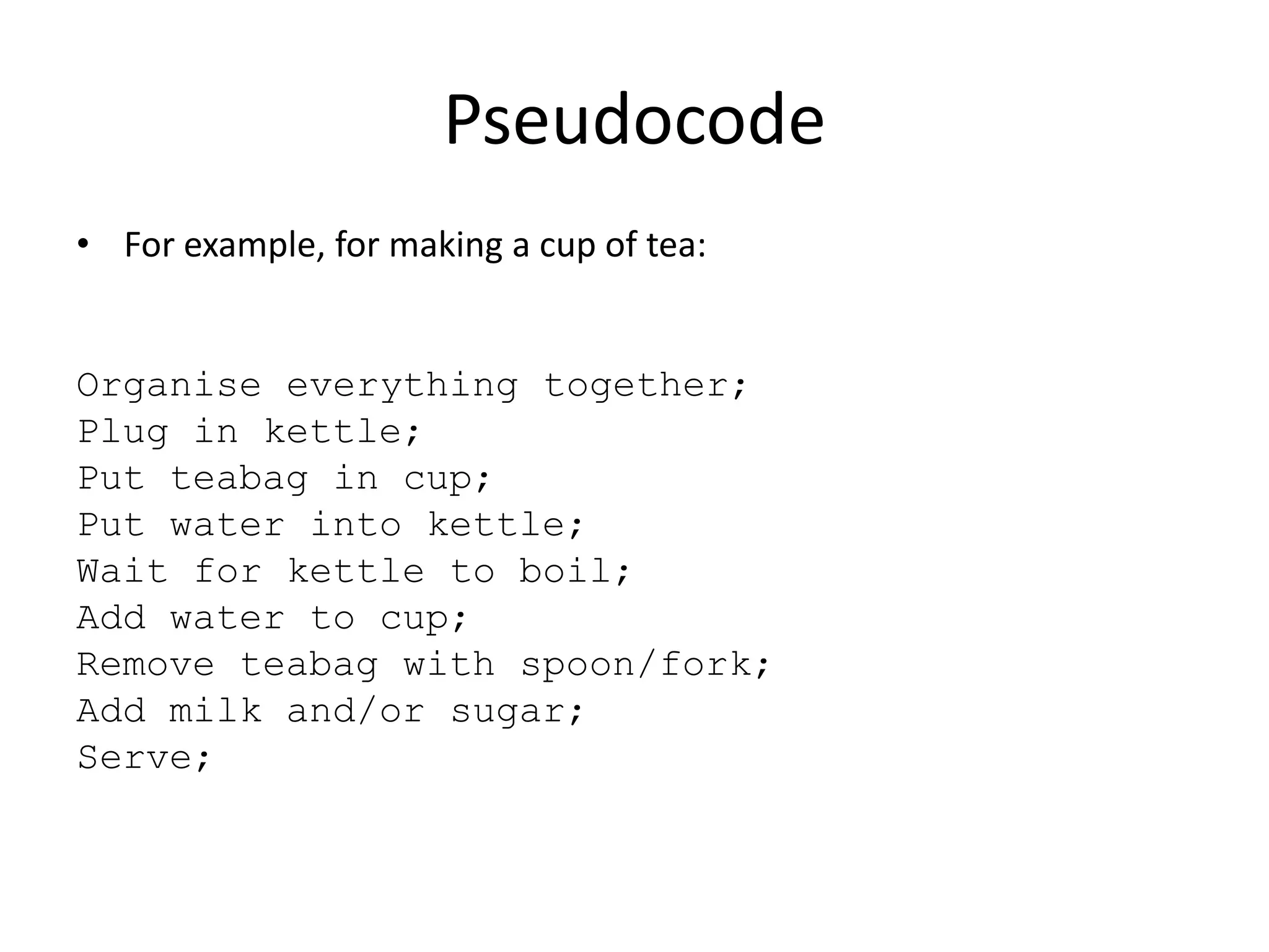 Pseudocode
• For example, for making a cup of tea:

Organise everything together;
Plug in kettle;
Put teabag in cup;
Put water into kettle;
Wait for kettle to boil;
Add water to cup;
Remove teabag with spoon/fork;
Add milk and/or sugar;
Serve;

 