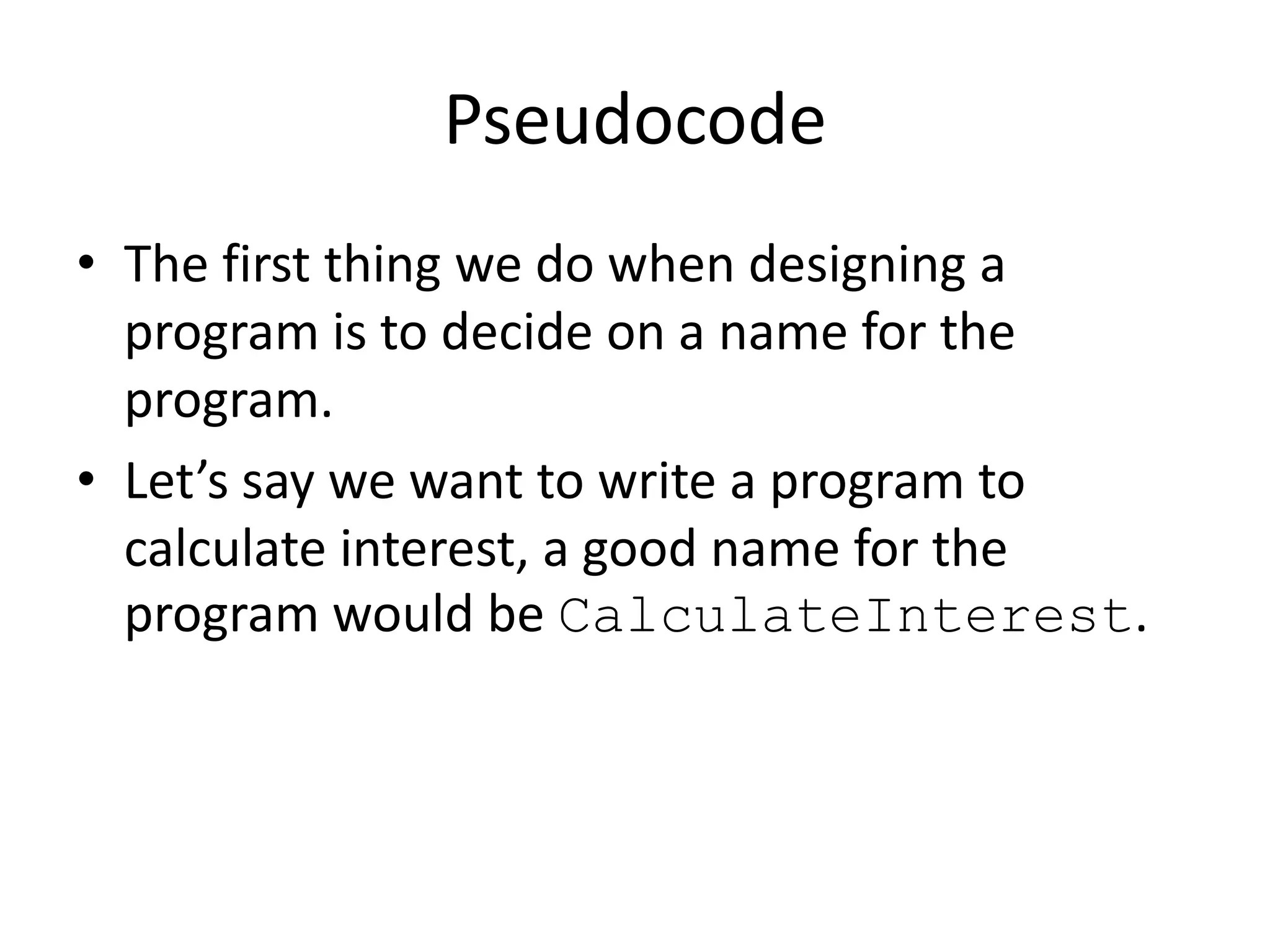 Pseudocode
• The first thing we do when designing a
program is to decide on a name for the
program.
• Let’s say we want to write a program to
calculate interest, a good name for the
program would be CalculateInterest.

 