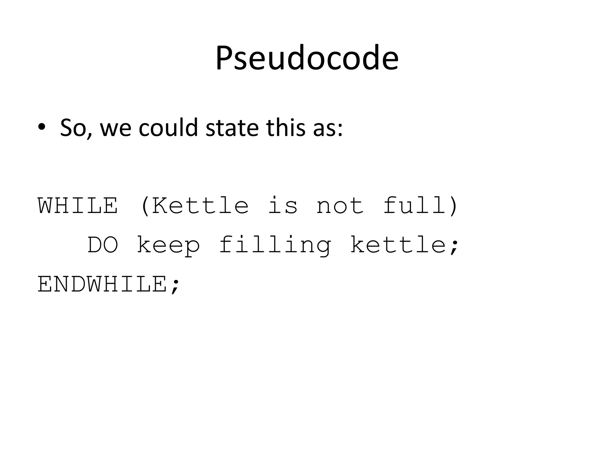 Pseudocode
• So, we could state this as:
WHILE (Kettle is not full)
DO keep filling kettle;
ENDWHILE;

 