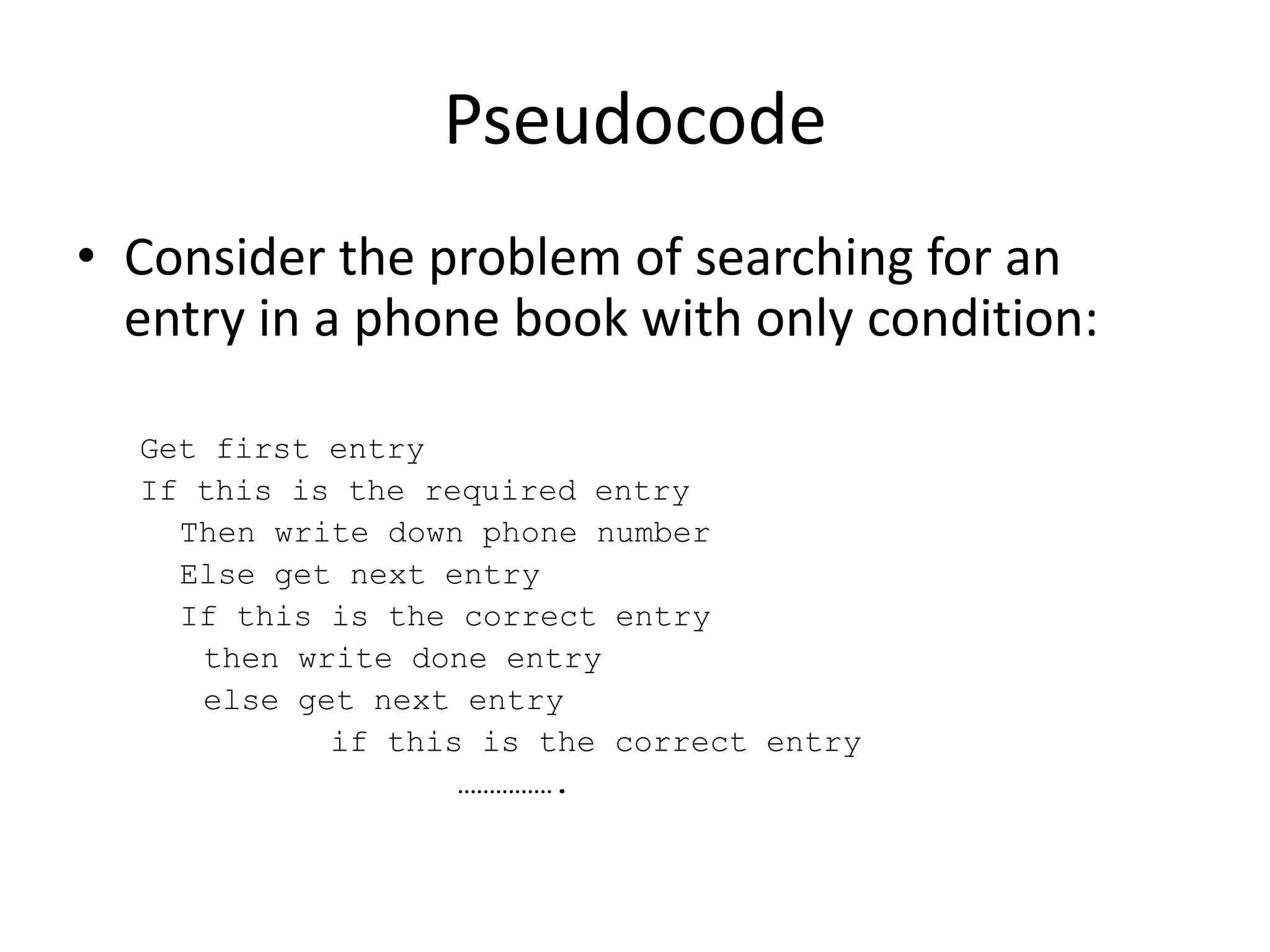 Pseudocode
• Consider the problem of searching for an
entry in a phone book with only condition:
Get first entry
If this is the required entry
Then write down phone number
Else get next entry
If this is the correct entry
then write done entry
else get next entry
if this is the correct entry
…………….

 