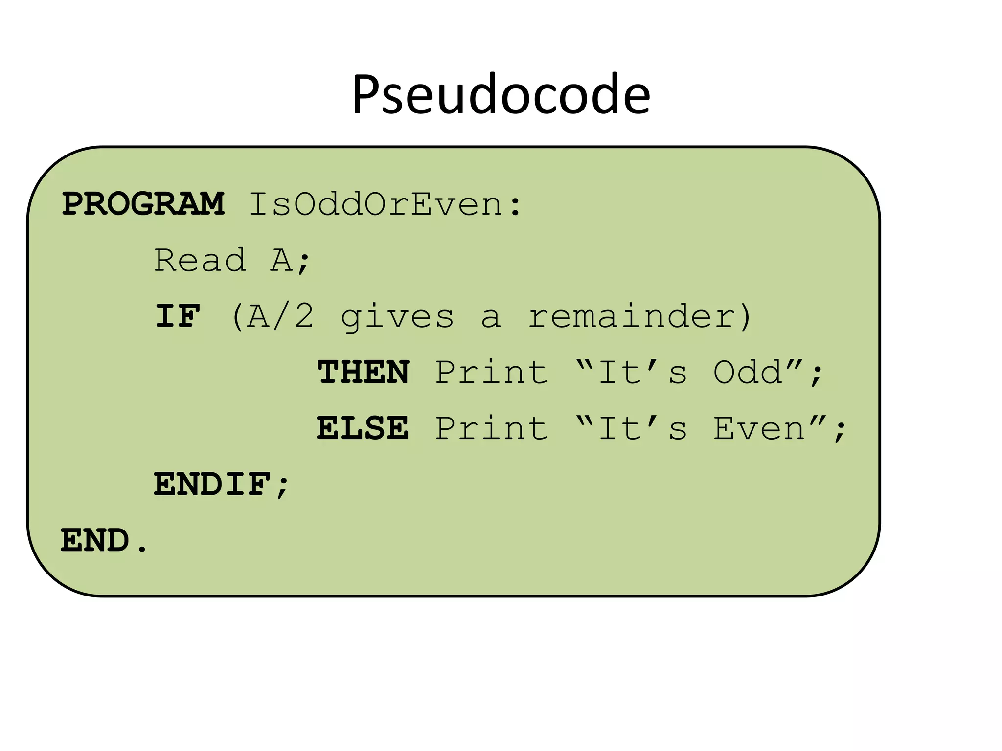 Pseudocode
PROGRAM IsOddOrEven:
Read A;
IF (A/2 gives a remainder)
THEN Print “It’s Odd”;
ELSE Print “It’s Even”;
ENDIF;
END.

 