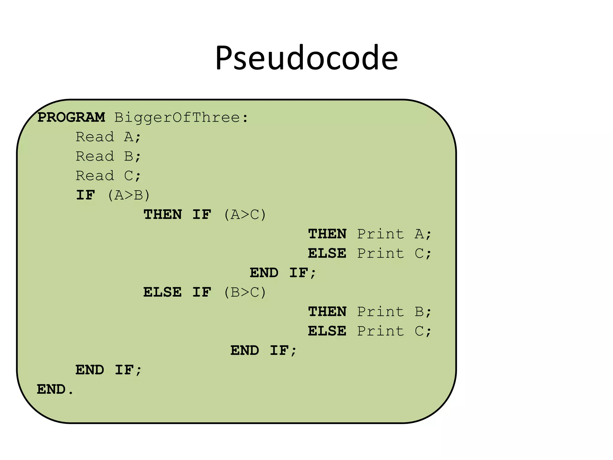 Pseudocode
PROGRAM BiggerOfThree:
Read A;
Read B;
Read C;
IF (A>B)
THEN IF (A>C)
THEN Print A;
ELSE Print C;
END IF;
ELSE IF (B>C)
THEN Print B;
ELSE Print C;
END IF;

END IF;
END.

 