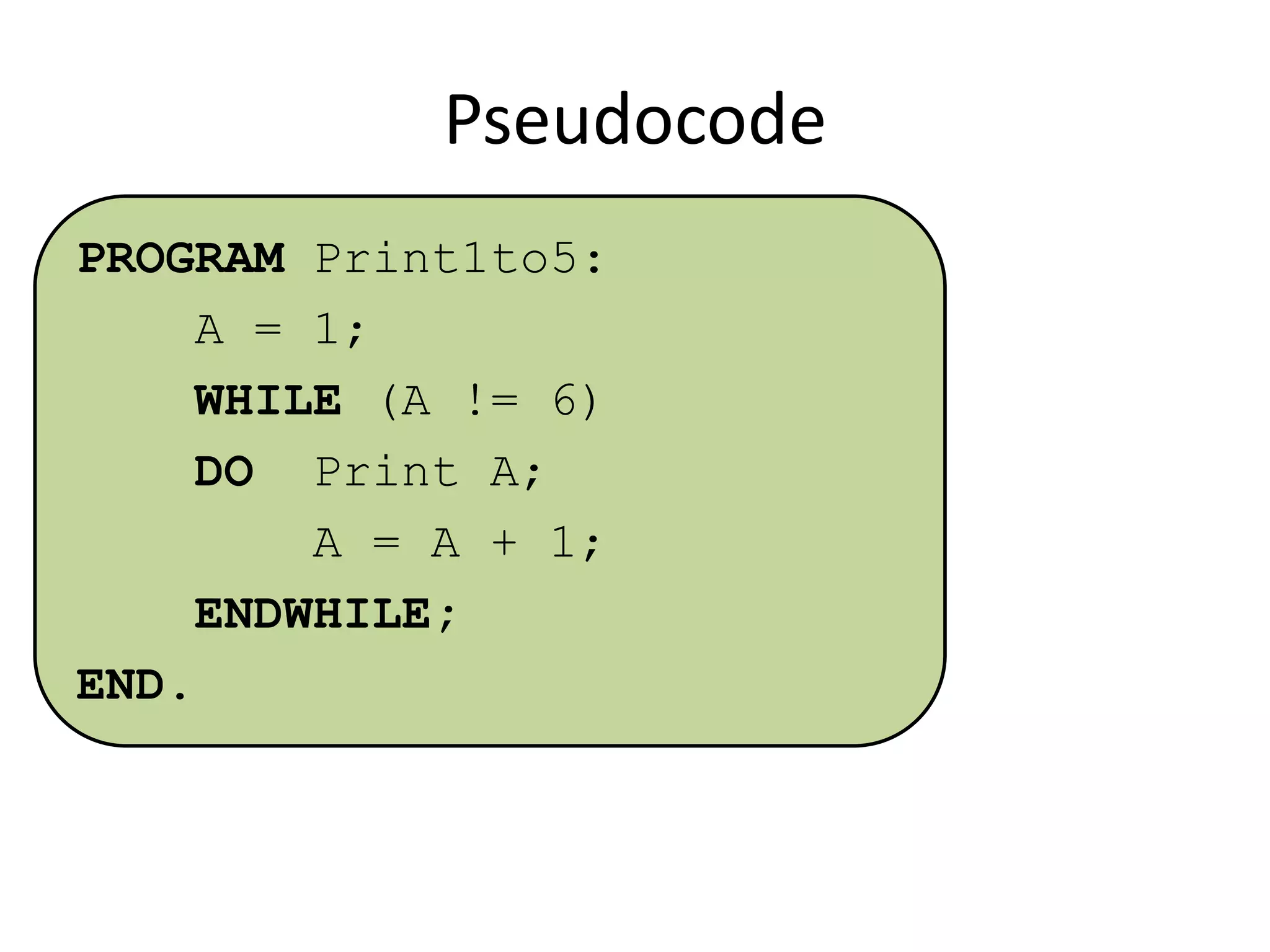 Pseudocode
PROGRAM Print1to5:
A = 1;
WHILE (A != 6)
DO Print A;
A = A + 1;
ENDWHILE;
END.

 