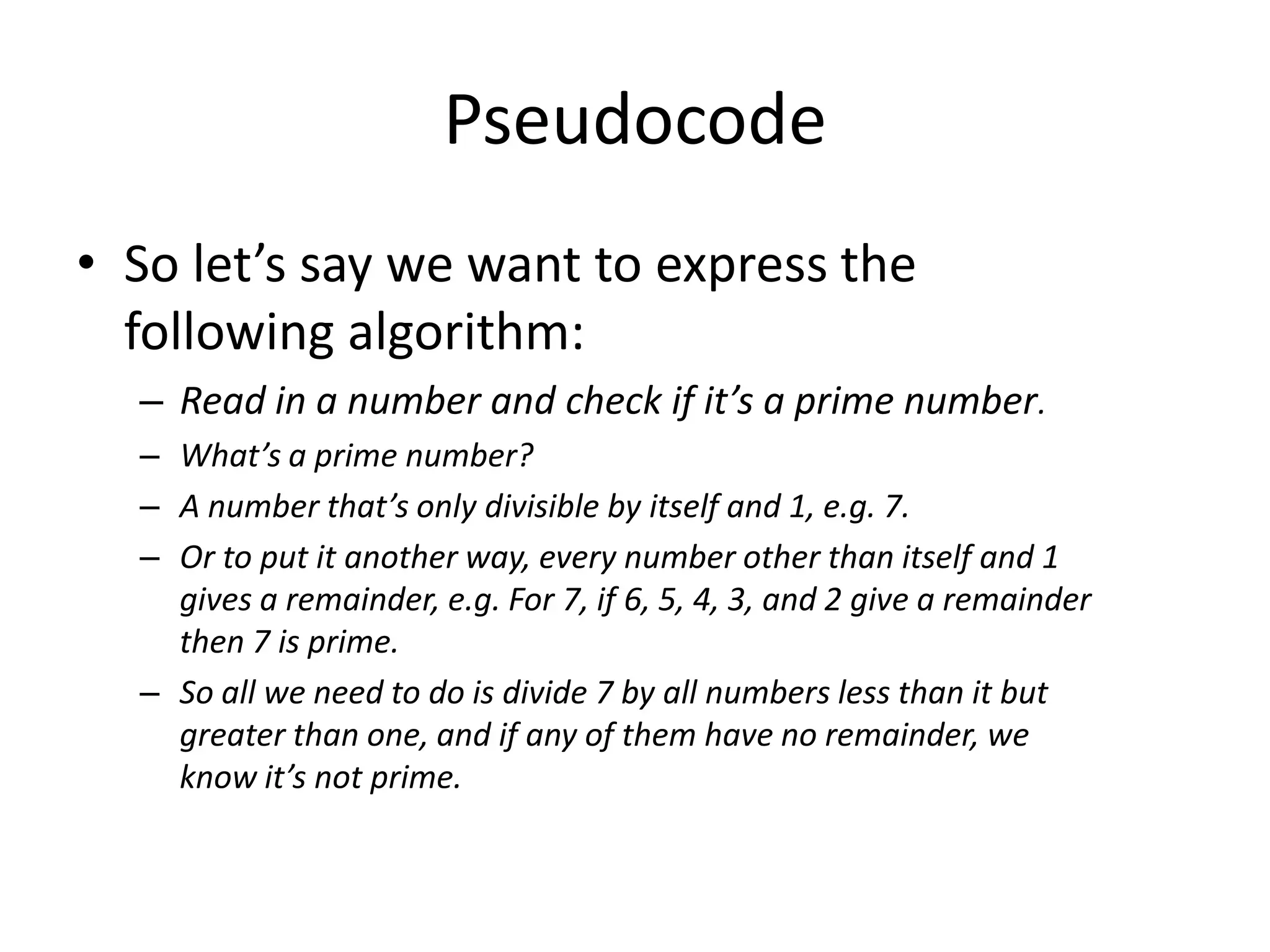 Pseudocode
• So let’s say we want to express the
following algorithm:
– Read in a number and check if it’s a prime number.
– What’s a prime number?
– A number that’s only divisible by itself and 1, e.g. 7.
– Or to put it another way, every number other than itself and 1
gives a remainder, e.g. For 7, if 6, 5, 4, 3, and 2 give a remainder
then 7 is prime.
– So all we need to do is divide 7 by all numbers less than it but
greater than one, and if any of them have no remainder, we
know it’s not prime.

 