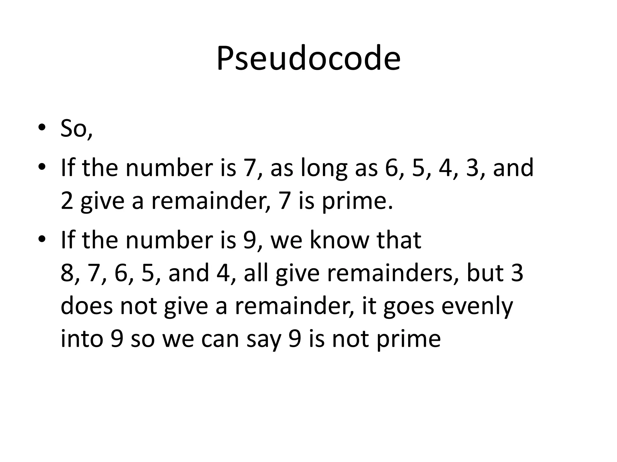 Pseudocode
• So,
• If the number is 7, as long as 6, 5, 4, 3, and
2 give a remainder, 7 is prime.
• If the number is 9, we know that
8, 7, 6, 5, and 4, all give remainders, but 3
does not give a remainder, it goes evenly
into 9 so we can say 9 is not prime

 