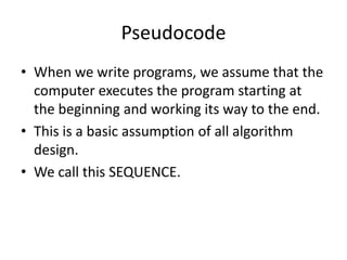 Pseudocode
• When we write programs, we assume that the
computer executes the program starting at
the beginning and working its way to the end.
• This is a basic assumption of all algorithm
design.
• We call this SEQUENCE.

 