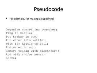 Pseudocode
• For example, for making a cup of tea:

Organise everything together;
Plug in kettle;
Put teabag in cup;
Put water into kettle;
Wait for kettle to boil;
Add water to cup;
Remove teabag with spoon/fork;
Add milk and/or sugar;
Serve;

 