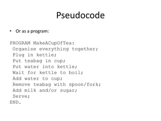 Pseudocode
• Or as a program:

PROGRAM MakeACupOfTea:
Organise everything together;
Plug in kettle;
Put teabag in cup;
Put water into kettle;
Wait for kettle to boil;
Add water to cup;
Remove teabag with spoon/fork;
Add milk and/or sugar;
Serve;
END.

 
