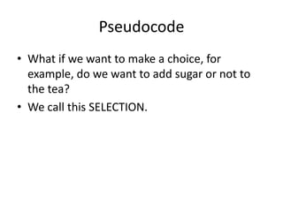 Pseudocode
• What if we want to make a choice, for
example, do we want to add sugar or not to
the tea?
• We call this SELECTION.

 