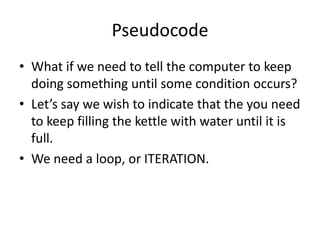Pseudocode
• What if we need to tell the computer to keep
doing something until some condition occurs?
• Let’s say we wish to indicate that the you need
to keep filling the kettle with water until it is
full.
• We need a loop, or ITERATION.

 