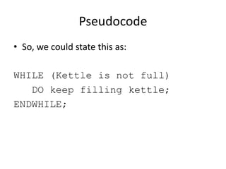 Pseudocode
• So, we could state this as:
WHILE (Kettle is not full)
DO keep filling kettle;
ENDWHILE;

 