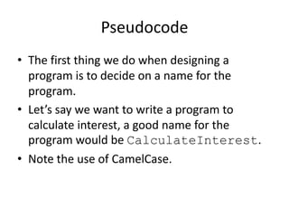 Pseudocode
• The first thing we do when designing a
program is to decide on a name for the
program.
• Let’s say we want to write a program to
calculate interest, a good name for the
program would be CalculateInterest.
• Note the use of CamelCase.

 