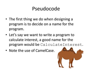 Pseudocode
• The first thing we do when designing a
program is to decide on a name for the
program.
• Let’s say we want to write a program to
calculate interest, a good name for the
program would be CalculateInterest.
• Note the use of CamelCase.

 