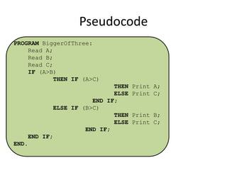 Pseudocode
PROGRAM BiggerOfThree:
Read A;
Read B;
Read C;
IF (A>B)
THEN IF (A>C)
THEN Print A;
ELSE Print C;
END IF;
ELSE IF (B>C)
THEN Print B;
ELSE Print C;
END IF;

END IF;
END.

 