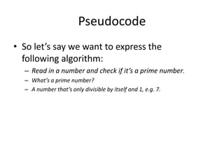 Pseudocode
• So let’s say we want to express the
following algorithm:
– Read in a number and check if it’s a prime number.
– What’s a prime number?
– A number that’s only divisible by itself and 1, e.g. 7.

 