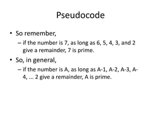 Pseudocode
• So remember,
– if the number is 7, as long as 6, 5, 4, 3, and 2
give a remainder, 7 is prime.

• So, in general,
– if the number is A, as long as A-1, A-2, A-3, A4, ... 2 give a remainder, A is prime.

 