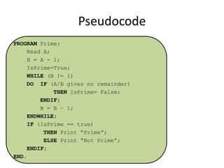 Pseudocode
PROGRAM Prime:
Read A;
B = A - 1;
IsPrime=True;
WHILE (B != 1)
DO IF (A/B gives no remainder)
THEN IsPrime= False;
ENDIF;
B = B – 1;
ENDWHILE;
IF (IsPrime == true)
THEN Print “Prime”;
ELSE Print “Not Prime”;
ENDIF;
END.

 