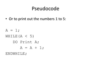 Pseudocode
• Or to print out the numbers 1 to 5:
A = 1;
WHILE(A < 5)
DO Print A;
A = A + 1;
ENDWHILE;

 